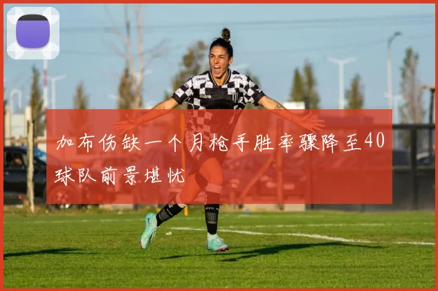 加布伤缺一个月枪手胜率骤降至40球队前景堪忧