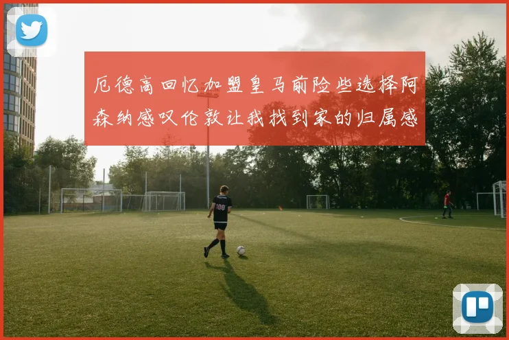 厄德高回忆加盟皇马前险些选择阿森纳感叹伦敦让我找到家的归属感