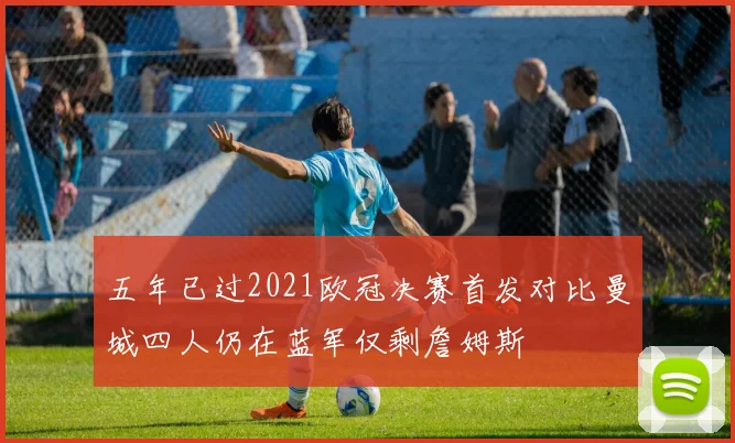 五年已过2021欧冠决赛首发对比曼城四人仍在蓝军仅剩詹姆斯