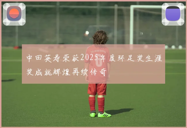 中田英寿荣获2025年度环足奖生涯奖成就辉煌再续传奇
