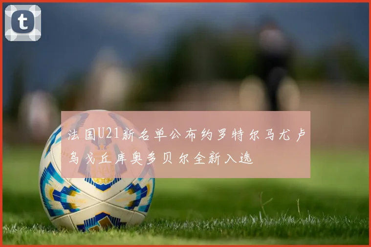 法国U21新名单公布约罗特尔马尤卢乌戈丘库奥多贝尔全新入选