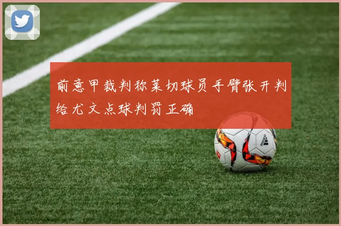 前意甲裁判称莱切球员手臂张开判给尤文点球判罚正确