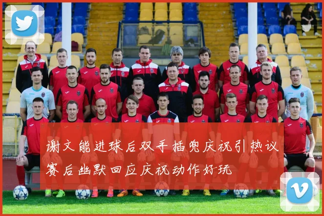 谢文能进球后双手插兜庆祝引热议赛后幽默回应庆祝动作好玩