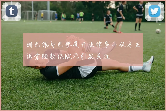姆巴佩与巴黎展开法律争斗双方互诉索赔数亿欧元引发关注