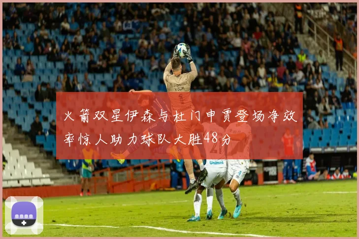 火箭双星伊森与杜门申贾登场净效率惊人助力球队大胜48分