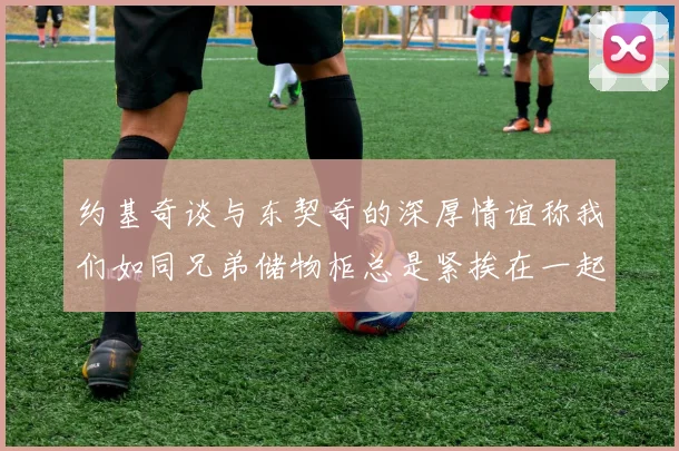 约基奇谈与东契奇的深厚情谊称我们如同兄弟储物柜总是紧挨在一起