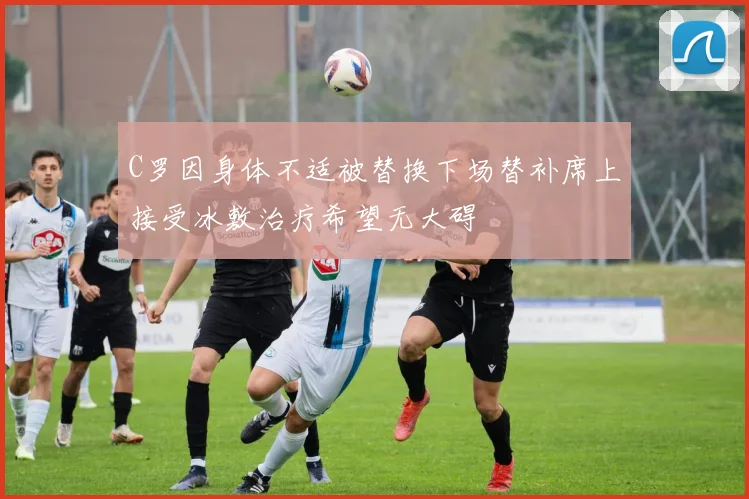 C罗因身体不适被替换下场替补席上接受冰敷治疗希望无大碍