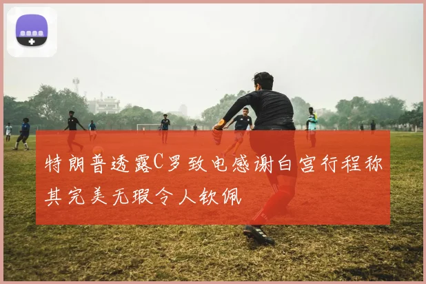 特朗普透露C罗致电感谢白宫行程称其完美无瑕令人钦佩