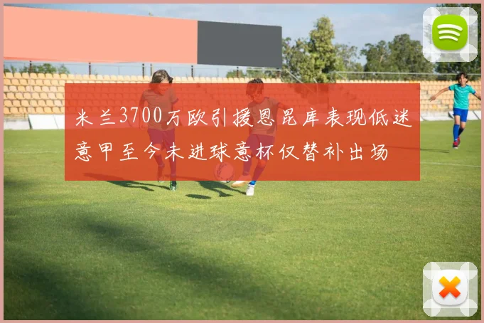米兰3700万欧引援恩昆库表现低迷意甲至今未进球意杯仅替补出场