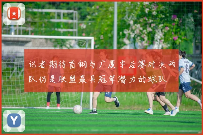 记者期待首钢与广厦季后赛对决两队仍是联盟最具冠军潜力的球队