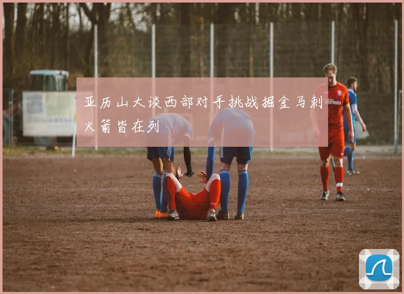 亚历山大谈西部对手挑战掘金马刺火箭皆在列
