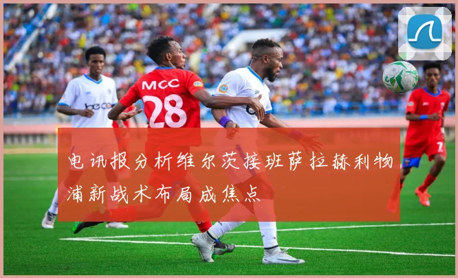 电讯报分析维尔茨接班萨拉赫利物浦新战术布局成焦点