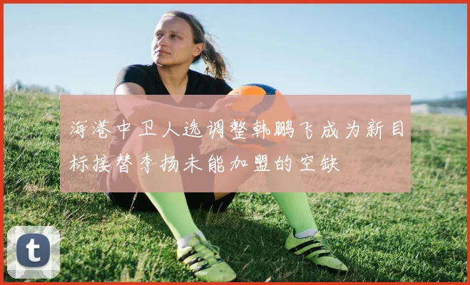 海港中卫人选调整韩鹏飞成为新目标接替李扬未能加盟的空缺