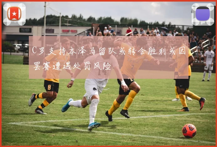 C罗支持本泽马留队或转会胜利或因罢赛遭遇处罚风险