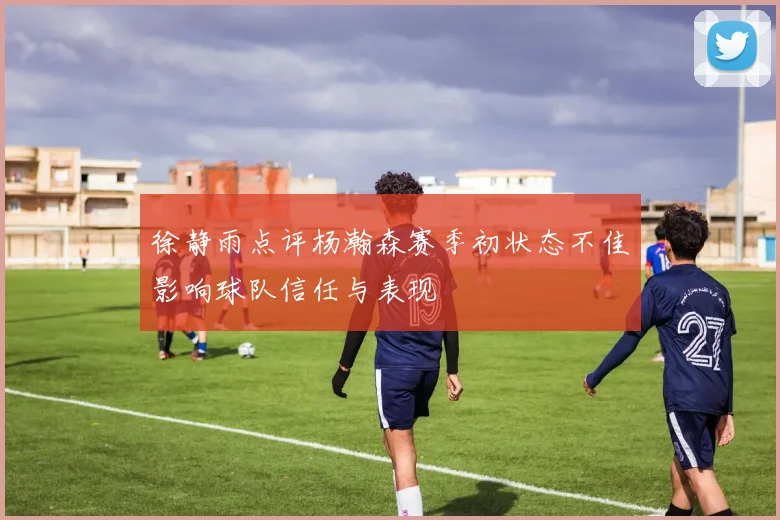 徐静雨点评杨瀚森赛季初状态不佳影响球队信任与表现