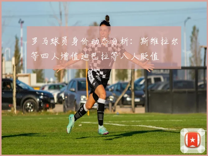 罗马球员身价动态分析：斯维拉尔等四人增值迪巴拉等八人贬值