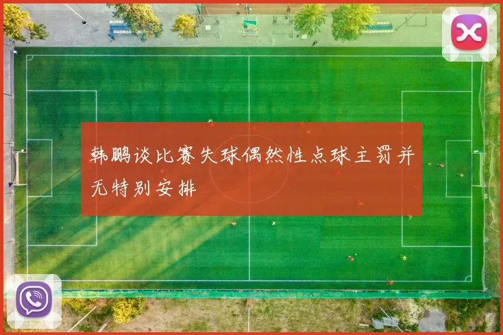 韩鹏谈比赛失球偶然性点球主罚并无特别安排