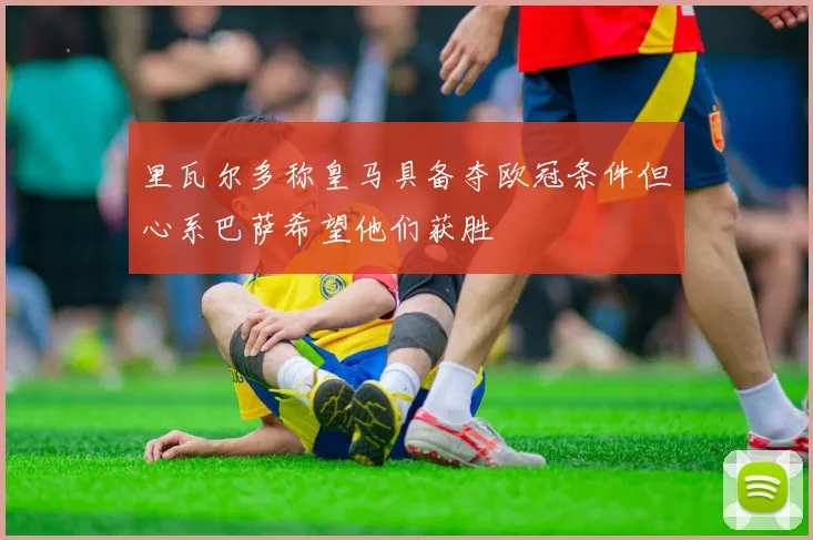 里瓦尔多称皇马具备夺欧冠条件但心系巴萨希望他们获胜
