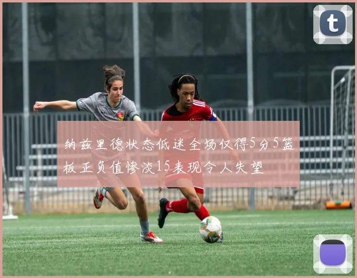 纳兹里德状态低迷全场仅得5分5篮板正负值惨淡15表现令人失望
