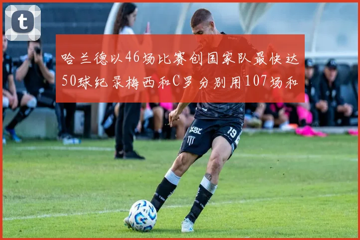 哈兰德以46场比赛创国家队最快达50球纪录梅西和C罗分别用107场和114场完成