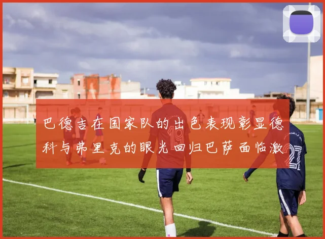 巴德吉在国家队的出色表现彰显德科与弗里克的眼光回归巴萨面临激烈竞争挑战