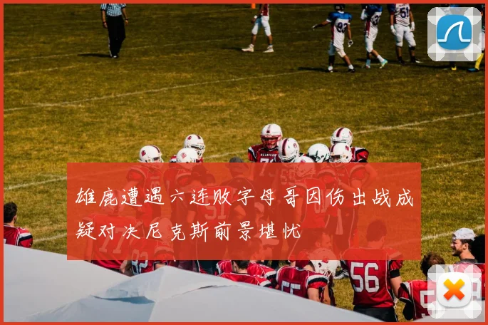 雄鹿遭遇六连败字母哥因伤出战成疑对决尼克斯前景堪忧