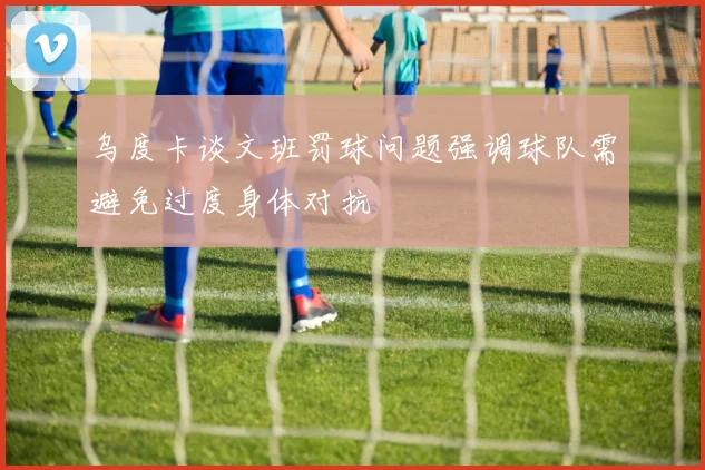 乌度卡谈文班罚球问题强调球队需避免过度身体对抗