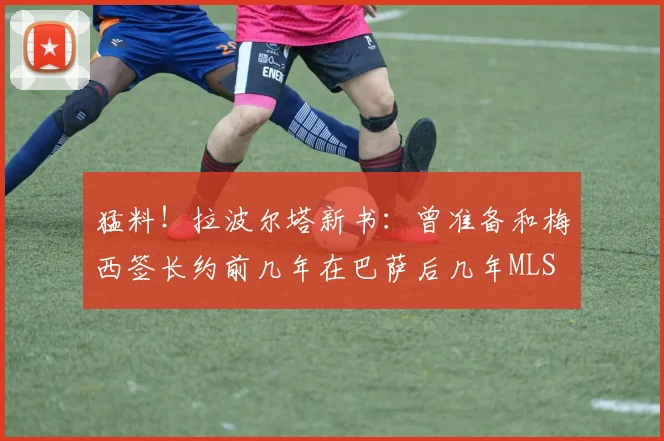 猛料！拉波尔塔新书：曾准备和梅西签长约前几年在巴萨后几年MLS