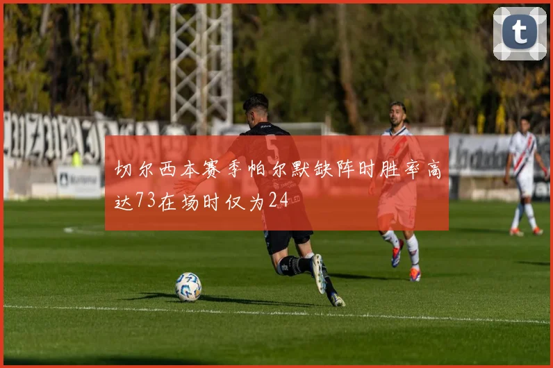 切尔西本赛季帕尔默缺阵时胜率高达73在场时仅为24